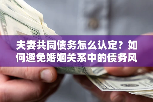 武汉夫妻共同债务怎么认定？如何避免婚姻关系中的债务风险？
