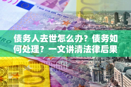 武汉债务人去世怎么办？债务如何处理？一文讲清法律后果